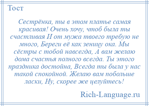 
    Сестрёнка, ты в этом платье самая красивая! Очень хочу, чтоб была ты счастливая И от мужа твоего требую не много, Береги её как зеницу ока. Мы сёстры с тобой навсегда, А вам желаю дома счастья полного всегда. Ты этого праздника достойна, Всегда ты была у нас такой спокойной. Желаю вам побольше ласки, Ну, скорее же целуйтесь!