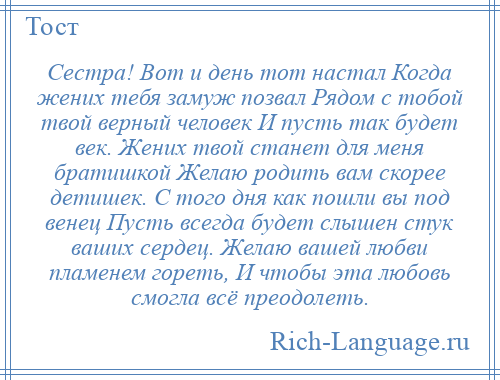 
    Сестра! Вот и день тот настал Когда жених тебя замуж позвал Рядом с тобой твой верный человек И пусть так будет век. Жених твой станет для меня братишкой Желаю родить вам скорее детишек. С того дня как пошли вы под венец Пусть всегда будет слышен стук ваших сердец. Желаю вашей любви пламенем гореть, И чтобы эта любовь смогла всё преодолеть.