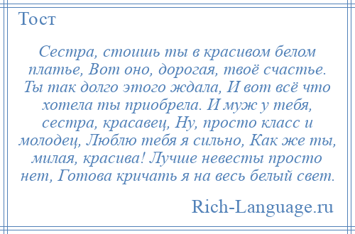 
    Сестра, стоишь ты в красивом белом платье, Вот оно, дорогая, твоё счастье. Ты так долго этого ждала, И вот всё что хотела ты приобрела. И муж у тебя, сестра, красавец, Ну, просто класс и молодец, Люблю тебя я сильно, Как же ты, милая, красива! Лучше невесты просто нет, Готова кричать я на весь белый свет.