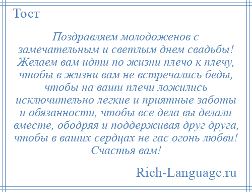 
    Поздравляем молодоженов с замечательным и светлым днем свадьбы! Желаем вам идти по жизни плечо к плечу, чтобы в жизни вам не встречались беды, чтобы на ваши плечи ложились исключительно легкие и приятные заботы и обязанности, чтобы все дела вы делали вместе, ободряя и поддерживая друг друга, чтобы в ваших сердцах не гас огонь любви! Счастья вам!