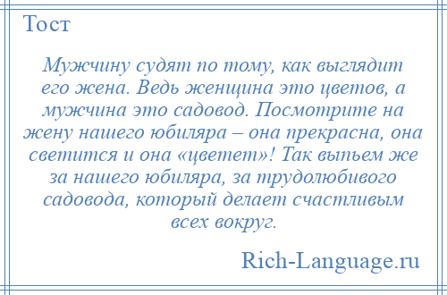 
    Мужчину судят по тому, как выглядит его жена. Ведь женщина это цветов, а мужчина это садовод. Посмотрите на жену нашего юбиляра – она прекрасна, она светится и она «цветет»! Так выпьем же за нашего юбиляра, за трудолюбивого садовода, который делает счастливым всех вокруг.