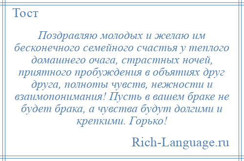 
    Поздравляю молодых и желаю им бесконечного семейного счастья у теплого домашнего очага, страстных ночей, приятного пробуждения в объятиях друг друга, полноты чувств, нежности и взаимопонимания! Пусть в вашем браке не будет брака, а чувства будут долгими и крепкими. Горько!
