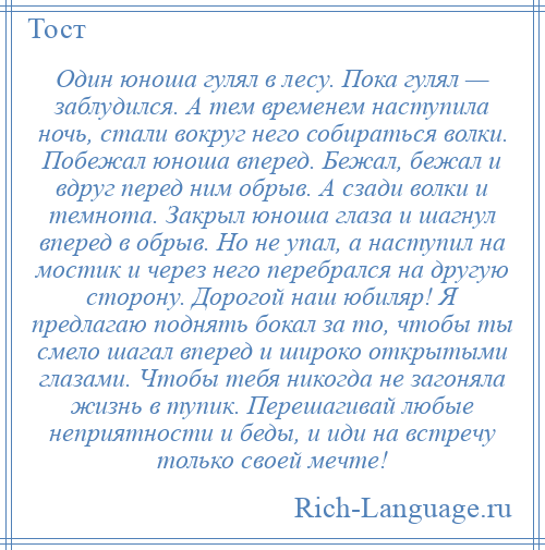 
    Один юноша гулял в лесу. Пока гулял — заблудился. А тем временем наступила ночь, стали вокруг него собираться волки. Побежал юноша вперед. Бежал, бежал и вдруг перед ним обрыв. А сзади волки и темнота. Закрыл юноша глаза и шагнул вперед в обрыв. Но не упал, а наступил на мостик и через него перебрался на другую сторону. Дорогой наш юбиляр! Я предлагаю поднять бокал за то, чтобы ты смело шагал вперед и широко открытыми глазами. Чтобы тебя никогда не загоняла жизнь в тупик. Перешагивай любые неприятности и беды, и иди на встречу только своей мечте!