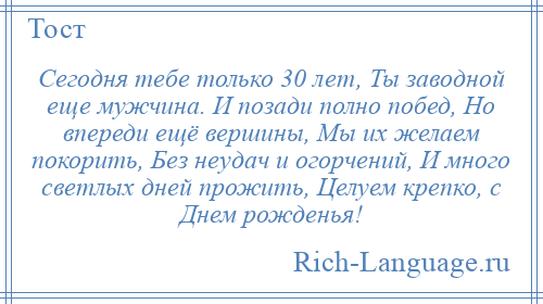 
    Сегодня тебе только 30 лет, Ты заводной еще мужчина. И позади полно побед, Но впереди ещё вершины, Мы их желаем покорить, Без неудач и огорчений, И много светлых дней прожить, Целуем крепко, с Днем рожденья!