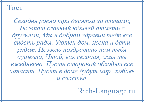 
    Сегодня ровно три десятка за плечами, Ты этот славный юбилей отметь с друзьями, Мы в добром здравии тебя все видеть рады, Уютен дом, жена и дети рядом. Позволь поздравить нам тебя душевно, Чтоб, как сегодня, жил ты ежедневно, Пусть стороной обходят все напасти, Пусть в доме будут мир, любовь и счастье.