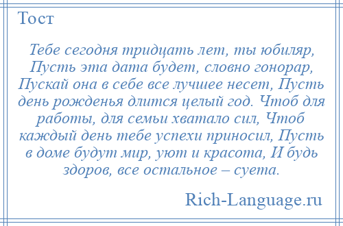 
    Тебе сегодня тридцать лет, ты юбиляр, Пусть эта дата будет, словно гонорар, Пускай она в себе все лучшее несет, Пусть день рожденья длится целый год. Чтоб для работы, для семьи хватало сил, Чтоб каждый день тебе успехи приносил, Пусть в доме будут мир, уют и красота, И будь здоров, все остальное – суета.