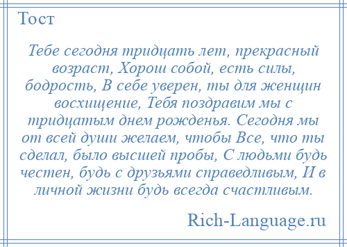 
    Тебе сегодня тридцать лет, прекрасный возраст, Хорош собой, есть силы, бодрость, В себе уверен, ты для женщин восхищение, Тебя поздравим мы с тридцатым днем рожденья. Сегодня мы от всей души желаем, чтобы Все, что ты сделал, было высшей пробы, С людьми будь честен, будь с друзьями справедливым, И в личной жизни будь всегда счастливым.