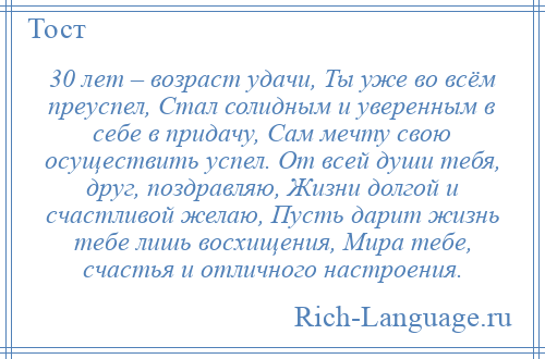 
    30 лет – возраст удачи, Ты уже во всём преуспел, Стал солидным и уверенным в себе в придачу, Сам мечту свою осуществить успел. От всей души тебя, друг, поздравляю, Жизни долгой и счастливой желаю, Пусть дарит жизнь тебе лишь восхищения, Мира тебе, счастья и отличного настроения.