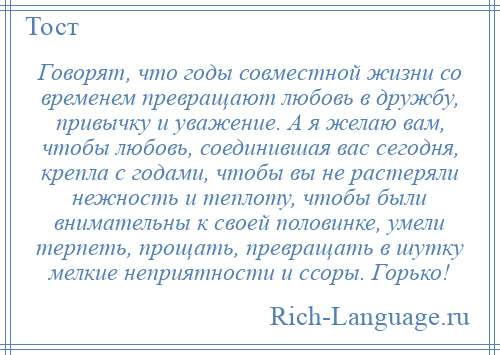 
    Говорят, что годы совместной жизни со временем превращают любовь в дружбу, привычку и уважение. А я желаю вам, чтобы любовь, соединившая вас сегодня, крепла с годами, чтобы вы не растеряли нежность и теплоту, чтобы были внимательны к своей половинке, умели терпеть, прощать, превращать в шутку мелкие неприятности и ссоры. Горько!