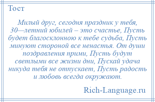 
    Милый друг, сегодня праздник у тебя, 30—летний юбилей – это счастье, Пусть будет благосклонною к тебе судьба, Пусть минуют стороной все ненастья. От души поздравления прими, Пусть будут светлыми все жизни дни, Пускай удача никуда тебя не отпускает, Пусть радость и любовь всегда окружают.