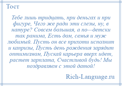 
    Тебе лишь тридцать, при деньгах и при фигуре, Чего же ради эти слезы, ну, в натуре? Совсем большая, а по—детски так ранима, Есть дом, семья и муж любимый. Пусть он все прихоти исполнит и капризы, Пусть день рождения зарядит оптимизмом, Пускай карьера вверх идет, растет зарплата, Счастливой будь! Мы поздравляем с этой датой!