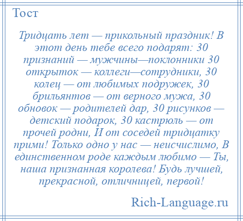 
    Тридцать лет — прикольный праздник! В этот день тебе всего подарят: 30 признаний — мужчины—поклонники 30 открыток — коллеги—сотрудники, 30 колец — от любимых подружек, 30 брильянтов — от верного мужа, 30 обновок — родителей дар, 30 рисунков — детский подарок, 30 кастрюль — от прочей родни, И от соседей тридцатку прими! Только одно у нас — неисчислимо, В единственном роде каждым любимо — Ты, наша признанная королева! Будь лучшей, прекрасной, отличницей, первой!