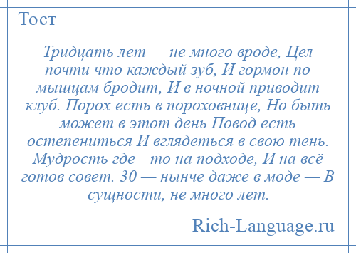 
    Тридцать лет — не много вроде, Цел почти что каждый зуб, И гормон по мышцам бродит, И в ночной приводит клуб. Порох есть в пороховнице, Но быть может в этот день Повод есть остепениться И вглядеться в свою тень. Мудрость где—то на подходе, И на всё готов совет. 30 — нынче даже в моде — В сущности, не много лет.