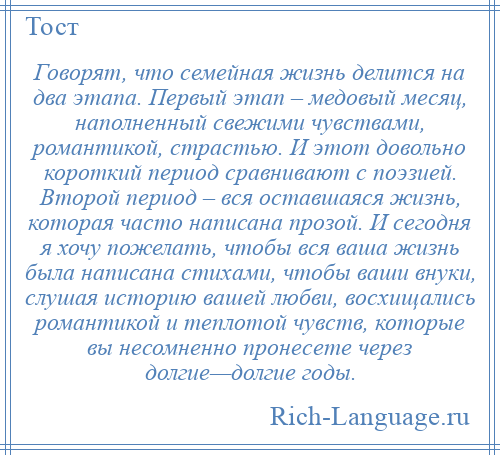 
    Говорят, что семейная жизнь делится на два этапа. Первый этап – медовый месяц, наполненный свежими чувствами, романтикой, страстью. И этот довольно короткий период сравнивают с поэзией. Второй период – вся оставшаяся жизнь, которая часто написана прозой. И сегодня я хочу пожелать, чтобы вся ваша жизнь была написана стихами, чтобы ваши внуки, слушая историю вашей любви, восхищались романтикой и теплотой чувств, которые вы несомненно пронесете через долгие—долгие годы.