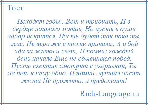 
    Походят годы.. Вот и тридцать, И в сердце пошлого мотив, Но пусть в душе задор искрится, Пусть будет так пока ты жив. Не верь же в тихие причалы, А в бой иди за жизнь и свет, И помни: каждый день начало Еще не сбывшихся побед. Пусть скептик смотрит с укоризной, Ты не таи к нему обид. И помни: лучшая часть жизни Не прожита, а предстоит!