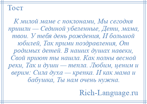 
    К милой маме с поклонами, Мы сегодня пришли — Сединой убеленные, Дети, мама, твои. У тебя день рождения, И большой юбилей, Так прими поздравления, От родимых детей. В наших душах навеки, Свой приют ты нашла. Как полны весной реки, Так и души — тепла. Любим, ценим и верим: Сила духа — крепка. И как мама и бабушка, Ты нам очень нужна.