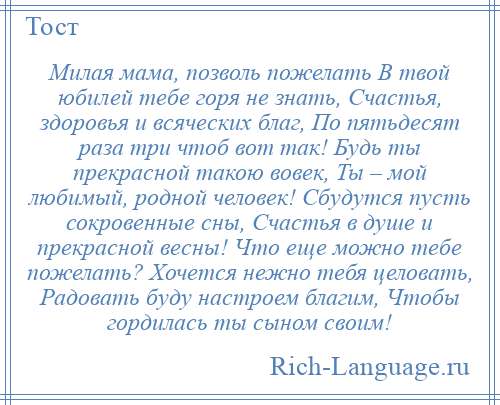 
    Милая мама, позволь пожелать В твой юбилей тебе горя не знать, Счастья, здоровья и всяческих благ, По пятьдесят раза три чтоб вот так! Будь ты прекрасной такою вовек, Ты – мой любимый, родной человек! Сбудутся пусть сокровенные сны, Счастья в душе и прекрасной весны! Что еще можно тебе пожелать? Хочется нежно тебя целовать, Радовать буду настроем благим, Чтобы гордилась ты сыном своим!