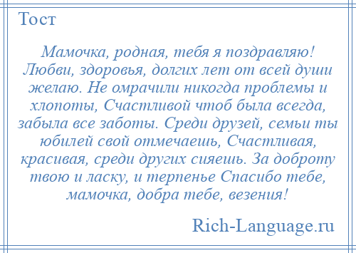 
    Мамочка, родная, тебя я поздравляю! Любви, здоровья, долгих лет от всей души желаю. Не омрачили никогда проблемы и хлопоты, Счастливой чтоб была всегда, забыла все заботы. Среди друзей, семьи ты юбилей свой отмечаешь, Счастливая, красивая, среди других сияешь. За доброту твою и ласку, и терпенье Спасибо тебе, мамочка, добра тебе, везения!