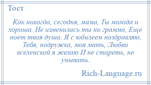 
    Как никогда, сегодня, мама, Ты молода и хороша. Не изменилась ты ни грамма, Еще поет твоя душа. Я с юбилеем поздравляю, Тебя, подружка, моя мать, Любви вселенской я желаю И не стареть, не унывать.