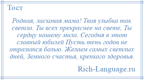 
    Родная, ласковая мама! Твоя улыбка так светла. Ты всех прекраснее на свете, Ты сердцу нашему мила. Сегодня в этот славный юбилей Пусть тень годов не отразится болью. Желаем самых светлых дней, Земного счастья, крепкого здоровья.