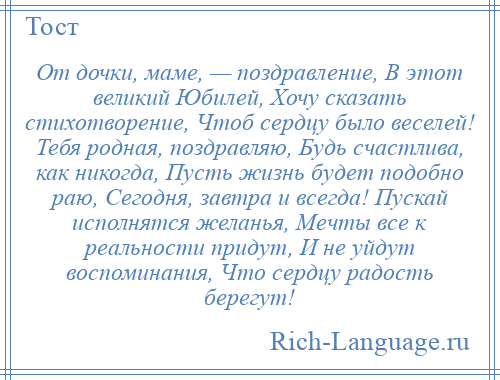 
    От дочки, маме, — поздравление, В этот великий Юбилей, Хочу сказать стихотворение, Чтоб сердцу было веселей! Тебя родная, поздравляю, Будь счастлива, как никогда, Пусть жизнь будет подобно раю, Сегодня, завтра и всегда! Пускай исполнятся желанья, Мечты все к реальности придут, И не уйдут воспоминания, Что сердцу радость берегут!