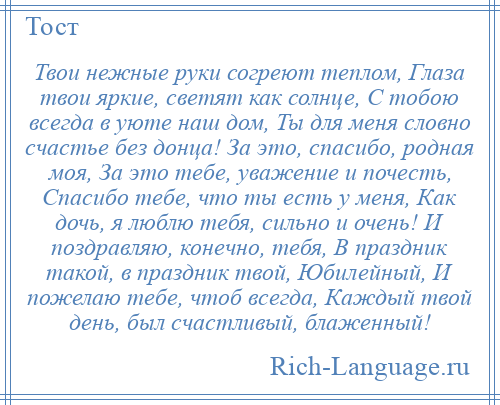 
    Твои нежные руки согреют теплом, Глаза твои яркие, светят как солнце, С тобою всегда в уюте наш дом, Ты для меня словно счастье без донца! За это, спасибо, родная моя, За это тебе, уважение и почесть, Спасибо тебе, что ты есть у меня, Как дочь, я люблю тебя, сильно и очень! И поздравляю, конечно, тебя, В праздник такой, в праздник твой, Юбилейный, И пожелаю тебе, чтоб всегда, Каждый твой день, был счастливый, блаженный!