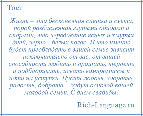 
    Жизнь – это бесконечная спешка и суета, порой разбавленная глупыми обидами и спорами, это чередование ясных и хмурых дней, черно—белых полос. И что именно будет преобладать в вашей семье зависит исключительно от вас, от вашей способности любить и прощать, терпеть и подбадривать, искать компромиссы и идти на уступки. Пусть любовь, здоровье, радость, доброта – будут основой вашей молодой семьи. С днем свадьбы!