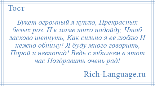 
    Букет огромный я куплю, Прекрасных белых роз. И к маме тихо подойду, Чтоб ласково шепнуть, Как сильно я ее люблю И нежно обниму! Я буду много говорить, Порой и невпопад! Ведь с юбилеем в этот час Поздравить очень рад!