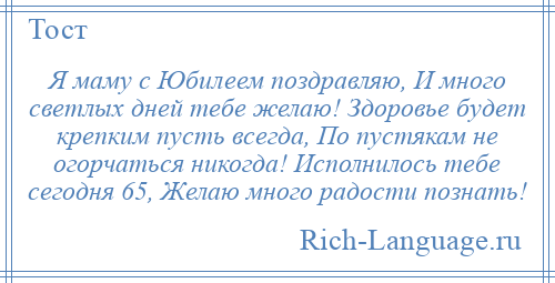 
    Я маму с Юбилеем поздравляю, И много светлых дней тебе желаю! Здоровье будет крепким пусть всегда, По пустякам не огорчаться никогда! Исполнилось тебе сегодня 65, Желаю много радости познать!