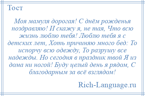 
    Моя мамуля дорогая! С днём рожденья поздравляю! И скажу я, не тая, Что всю жизнь люблю тебя! Люблю тебя я с детских лет, Хоть причиняю много бед: То испорчу всю одежду, То разрушу все надежды. Но сегодня в праздник твой Я из дома ни ногой! Буду целый день я рядом, С благодарным за всё взглядом!