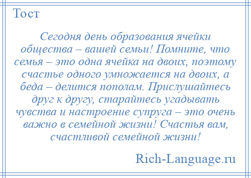 
    Сегодня день образования ячейки общества – вашей семьи! Помните, что семья – это одна ячейка на двоих, поэтому счастье одного умножается на двоих, а беда – делится пополам. Прислушайтесь друг к другу, старайтесь угадывать чувства и настроение супруга – это очень важно в семейной жизни! Счастья вам, счастливой семейной жизни!