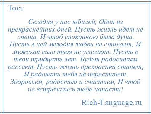 
    Сегодня у нас юбилей, Один из прекраснейших дней. Пусть жизнь идет не спеша, И чтоб спокойною была душа. Пусть в ней мелодия любви не стихает, И мужская сила твоя не угасают. Пусть в твои тридцать лет, Будет радостным рассвет. Пусть жизнь прекрасней станет, И радовать тебя не перестанет. Здоровьем, радостью и счастьем, И чтоб не встречались тебе напасти!