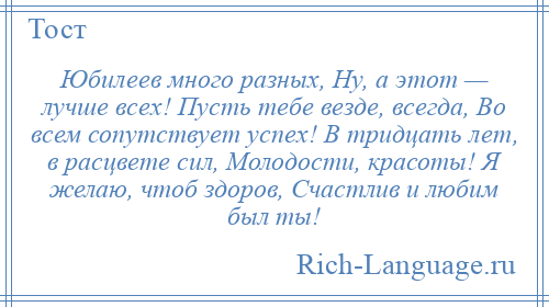 
    Юбилеев много разных, Ну, а этот — лучше всех! Пусть тебе везде, всегда, Во всем сопутствует успех! В тридцать лет, в расцвете сил, Молодости, красоты! Я желаю, чтоб здоров, Счастлив и любим был ты!