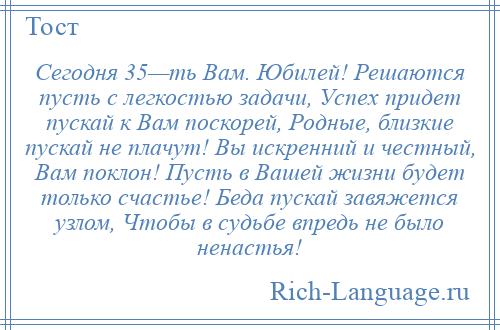 
    Сегодня 35—ть Вам. Юбилей! Решаются пусть с легкостью задачи, Успех придет пускай к Вам поскорей, Родные, близкие пускай не плачут! Вы искренний и честный, Вам поклон! Пусть в Вашей жизни будет только счастье! Беда пускай завяжется узлом, Чтобы в судьбе впредь не было ненастья!