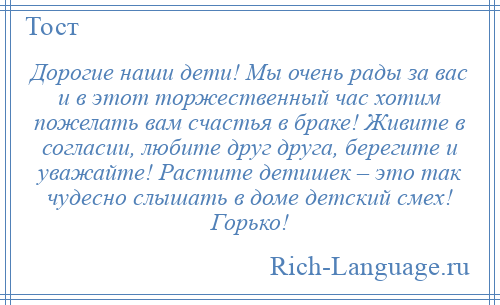 
    Дорогие наши дети! Мы очень рады за вас и в этот торжественный час хотим пожелать вам счастья в браке! Живите в согласии, любите друг друга, берегите и уважайте! Растите детишек – это так чудесно слышать в доме детский смех! Горько!