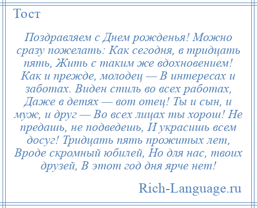 
    Поздравляем с Днем рожденья! Можно сразу пожелать: Как сегодня, в тридцать пять, Жить с таким же вдохновением! Как и прежде, молодец — В интересах и заботах. Виден стиль во всех работах, Даже в детях — вот отец! Ты и сын, и муж, и друг — Во всех лицах ты хорош! Не предашь, не подведешь, И украсишь всем досуг! Тридцать пять прожитых лет, Вроде скромный юбилей, Но для нас, твоих друзей, В этот год дня ярче нет!