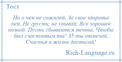 
    Ни о чем не сожалей, За свое здоровье пей, Не грусти, не унывай, Все хорошее познай. Пусть сбываются мечты, Чтобы был счастливым ты! З5 ты отмечай, Счастья в жизни достигай!