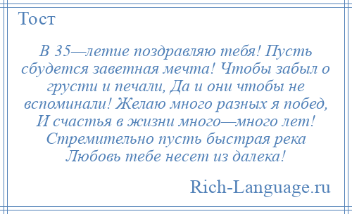 
    В 35—летие поздравляю тебя! Пусть сбудется заветная мечта! Чтобы забыл о грусти и печали, Да и они чтобы не вспоминали! Желаю много разных я побед, И счастья в жизни много—много лет! Стремительно пусть быстрая река Любовь тебе несет из далека!