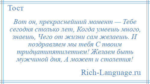 
    Вот он, прекраснейший момент — Тебе сегодня столько лет, Когда умеешь много, знаешь, Чего от жизни сам желаешь. И поздравляем мы тебя С твоим тридцатипятилетием! Желаем быть мужчиной дня, А может и столетия!