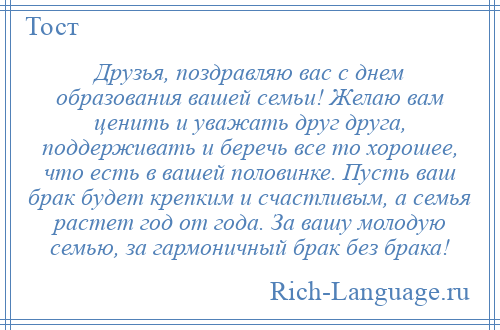 
    Друзья, поздравляю вас с днем образования вашей семьи! Желаю вам ценить и уважать друг друга, поддерживать и беречь все то хорошее, что есть в вашей половинке. Пусть ваш брак будет крепким и счастливым, а семья растет год от года. За вашу молодую семью, за гармоничный брак без брака!
