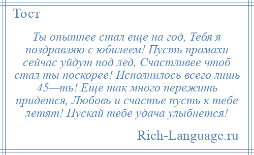 
    Ты опытнее стал еще на год, Тебя я поздравляю с юбилеем! Пусть промахи сейчас уйдут под лед, Счастливее чтоб стал ты поскорее! Исполнилось всего лишь 45—ть! Еще так много пережить придется, Любовь и счастье пусть к тебе летят! Пускай тебе удача улыбнется!