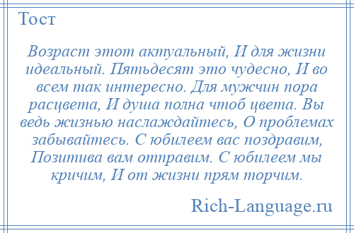 
    Возраст этот актуальный, И для жизни идеальный. Пятьдесят это чудесно, И во всем так интересно. Для мужчин пора расцвета, И душа полна чтоб цвета. Вы ведь жизнью наслаждайтесь, О проблемах забывайтесь. С юбилеем вас поздравим, Позитива вам отправим. С юбилеем мы кричим, И от жизни прям торчим.