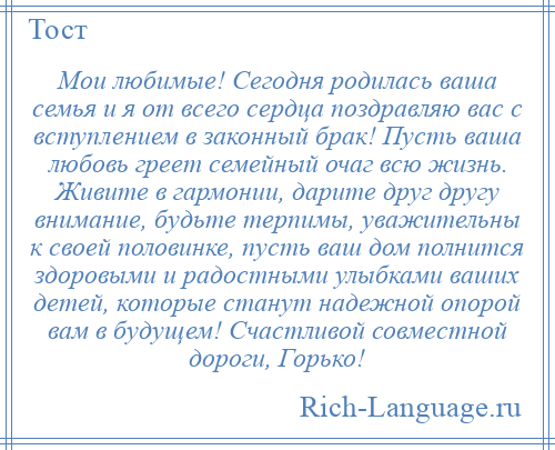 
    Мои любимые! Сегодня родилась ваша семья и я от всего сердца поздравляю вас с вступлением в законный брак! Пусть ваша любовь греет семейный очаг всю жизнь. Живите в гармонии, дарите друг другу внимание, будьте терпимы, уважительны к своей половинке, пусть ваш дом полнится здоровыми и радостными улыбками ваших детей, которые станут надежной опорой вам в будущем! Счастливой совместной дороги, Горько!