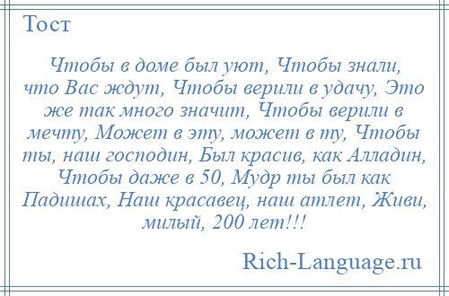 
    Чтобы в доме был уют, Чтобы знали, что Вас ждут, Чтобы верили в удачу, Это же так много значит, Чтобы верили в мечту, Может в эту, может в ту, Чтобы ты, наш господин, Был красив, как Алладин, Чтобы даже в 50, Мудр ты был как Падишах, Наш красавец, наш атлет, Живи, милый, 200 лет!!!