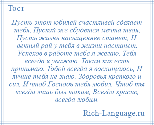 
    Пусть этот юбилей счастливей сделает тебя, Пускай же сбудется мечта твоя, Пусть жизнь насыщеннее станет, И вечный рай у тебя в жизни настанет. Успехов в работе тебе я желаю. Тебя всегда я уважаю. Таким как есть принимаю. Тобой всегда я восхищаюсь, И лучше тебя не знаю. Здоровья крепкого и сил, И чтоб Господь тебя любил, Чтоб ты всегда лишь был таким, Всегда красив, всегда любим.