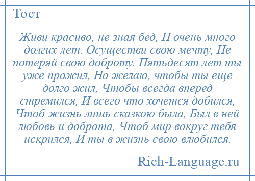 
    Живи красиво, не зная бед, И очень много долгих лет. Осуществи свою мечту, Не потеряй свою доброту. Пятьдесят лет ты уже прожил, Но желаю, чтобы ты еще долго жил, Чтобы всегда вперед стремился, И всего что хочется добился, Чтоб жизнь лишь сказкою была, Был в ней любовь и доброта, Чтоб мир вокруг тебя искрился, И ты в жизнь свою влюбился.