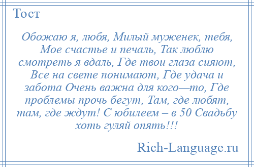 
    Обожаю я, любя, Милый муженек, тебя, Мое счастье и печаль, Так люблю смотреть я вдаль, Где твои глаза сияют, Все на свете понимают, Где удача и забота Очень важна для кого—то, Где проблемы прочь бегут, Там, где любят, там, где ждут! С юбилеем – в 50 Свадьбу хоть гуляй опять!!!