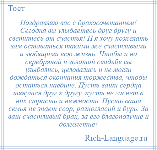 
    Поздравляю вас с бракосочетанием! Сегодня вы улыбаетесь друг другу и светитесь от счастья! И я хочу пожелать вам оставаться такими же счастливыми и любящими всю жизнь. Чтобы и на серебряной и золотой свадьбе вы улыбались, целовались и не могли дождаться окончания торжества, чтобы остаться наедине. Пусть ваши сердца тянутся друг к другу, пусть не гаснет в них страсть и нежность. Пусть ваша семья не знает ссор, разногласий и бурь. За ваш счастливый брак, за его благополучие и долголетие!