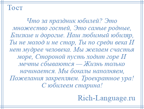 
    Что за праздник юбилей? Это множество гостей, Это самые родные, Близкие и дорогие. Наш любимый юбиляр, Ты не молод и не стар, Ты по среди века И нет мудрее человека. Мы желаем счастья море, Стороной пусть ходит горе И мечты сбываются — Жизнь только начинается. Мы бокалы наполняем, Пожелания закрепляем. Троекратное ура! С юбилеем старина!