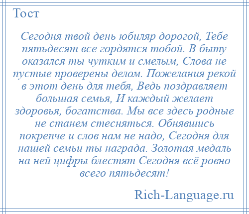 
    Сегодня твой день юбиляр дорогой, Тебе пятьдесят все гордятся тобой. В быту оказался ты чутким и смелым, Слова не пустые проверены делом. Пожелания рекой в этот день для тебя, Ведь поздравляет большая семья, И каждый желает здоровья, богатства. Мы все здесь родные не станем стесняться. Обнявшись покрепче и слов нам не надо, Сегодня для нашей семьи ты награда. Золотая медаль на ней цифры блестят Сегодня всё ровно всего пятьдесят!